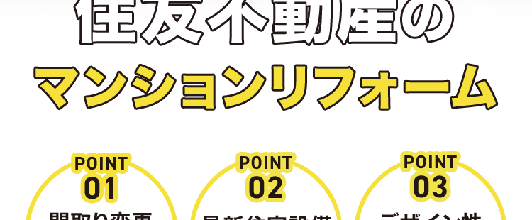 スケルトンリノベーションのパイオニア
住友不動産の
マンションリフォーム
POINT
POINT
POINT
01
02
03
間取り変更
最新住宅設備
デザイン性
田
+
マンションリフォーム
12年連続売上
No.1)
※ 2013~2024年住友不動産グループ実績 /
2025年リフォーム産業新聞調べ、 調査開始以来継続して全国第1位