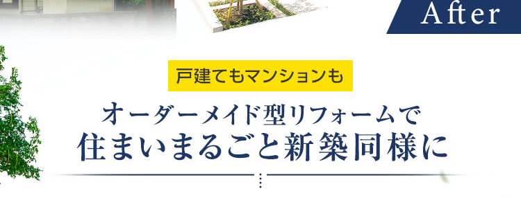 おかげさまで
大規模リフォーム
選ばれて
No.1
Before
After
戸建てもマンションも
オーダーメイド型リフォームで
住まいまるごと新築同様に
安心の完全定価制で
理想の住空間に
※ 2025年リフォーム産業新聞調べ
(500万円以上改修工事受注数ランキングで住友不動産ハウジングが全国第1位)