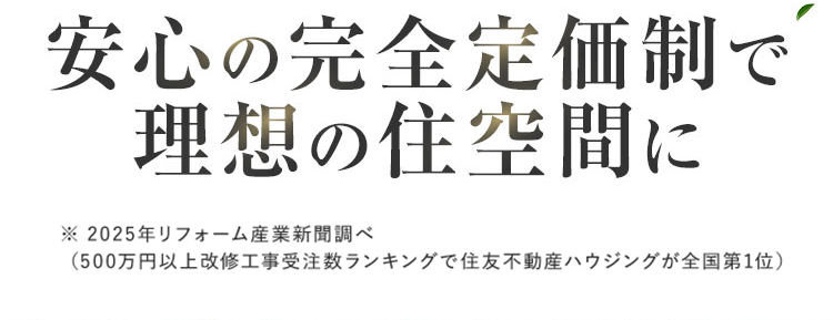 おかげさまで
大規模リフォーム
選ばれて
No.1
Before
After
戸建てもマンションも
オーダーメイド型リフォームで
住まいまるごと新築同様に
安心の完全定価制で
理想の住空間に
※ 2025年リフォーム産業新聞調べ
(500万円以上改修工事受注数ランキングで住友不動産ハウジングが全国第1位)