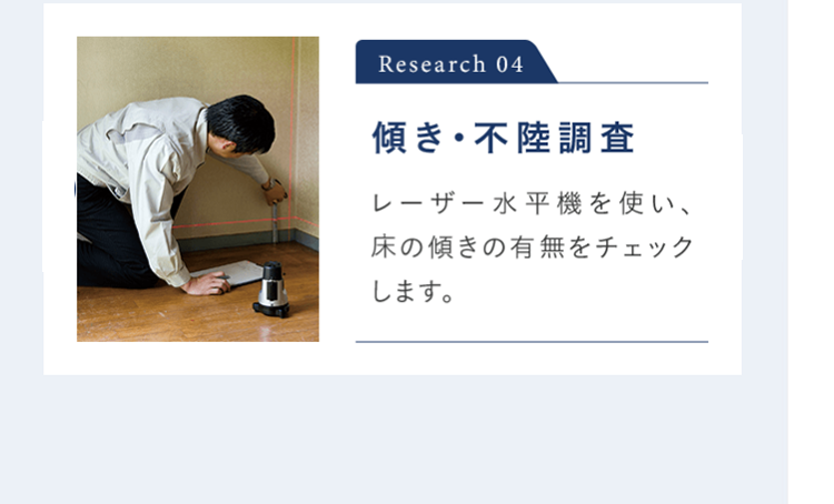 Research 04 傾き・不陸調査 レーザー水平機を使い、 家の傾きの有無をチェックします。