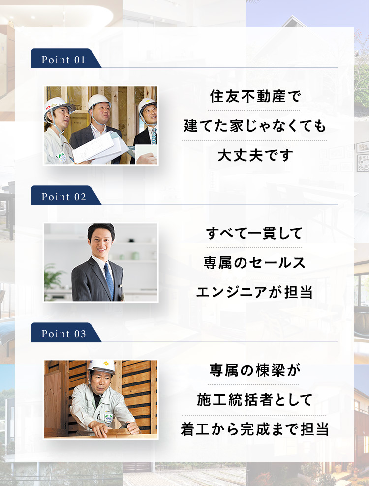 Point 01 住友不動産で建てた家じゃなくても 大丈夫です Point 02 すべて一貫して 専属のセールス エンジニアが担当 Point 03 専属の棟梁が 施工統括者として 着工から完成まで担当