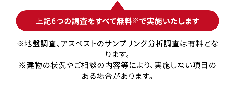 上記6つの調査をすべて無料※で実施いたします
※地盤調査、アスベストのサンプリング分析調査は有料となります。
※建物の状況やご相談の内容等により、 実施しない項目がある場合があります。