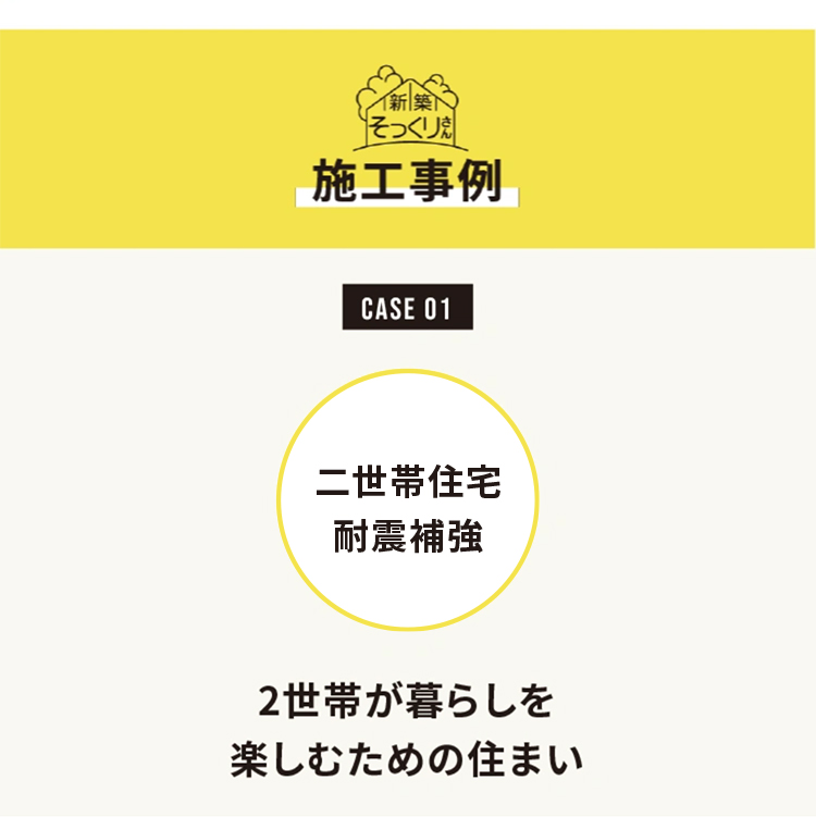 新築そっくりさん
施工事例

CASE 01
二世帯住宅耐震補強

2世帯が暮らしを楽しむための住まい