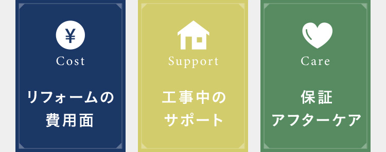安心してリフォームできるシステムが充実 Cost リフォームの費用面 Support 工事中のサポート Care 保証アフターケア