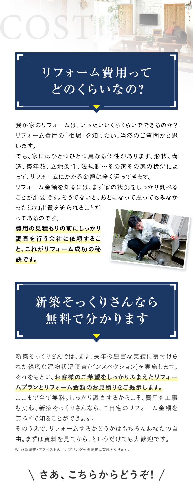 COST リフォーム費用ってどのくらいなの? 我が家のリフォームは、いったいいくらくらいでできるのか?リフォーム費用の「相場」を知りたい。当然のご質問かと思います。でも、家にはひとつひとつ異なる個性があります。形状、構造、築年数、立地条件、法規制・・・その家その家の状況によ って、リフォームにかかる金額は全く違ってきます。リフォーム金額を知るには、まず家の状況をしっかり調べることが肝要です。そうでないと、あとになって思ってもみなかった追加出費を迫られることだってあるのです。費用の見積もりの前にしっかり調査を行う会社に依頼すること、これがリフォーム成功の秘訣です。