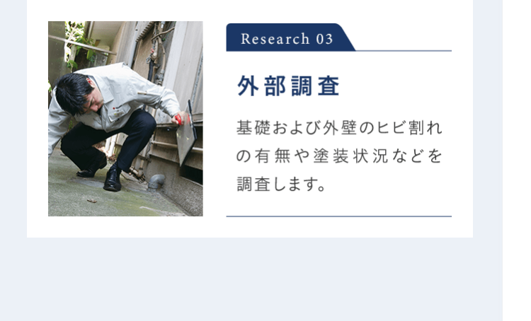 Research 03 外部調査 基礎および外壁のヒビ割れの有無や塗装状況などを 調査します。