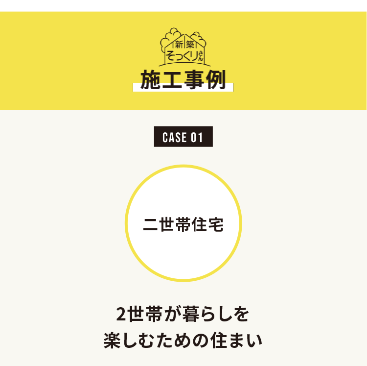 新築そっくりさん
施工事例

CASE 01
二世帯住宅

2世帯が暮らしを楽しむための住まい