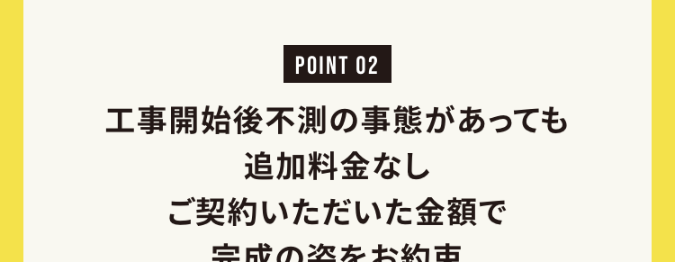 工事開始後不測の事態があっても追加料金なし
ご契約いただいた金額で完成の姿をお約束