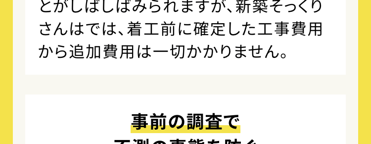 工事開始後不測の事態があっても追加料金なし
ご契約いただいた金額で完成の姿をお約束