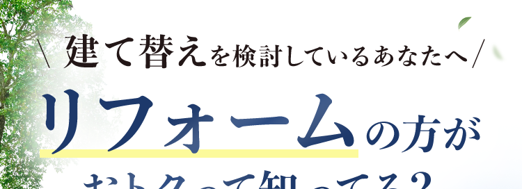 建て替えを検討しているあなたへ /
リフォームの方が
おトクって知ってる?
大規模リフォーム
受注実績
No.1 TM
建て替え費用の
おおよそ50~70%で新築同然!※
完全定価制で
充実の
安心の明朗会計
保証・サービス
LE
お問い合わせ・ご相談
現地調査※3 お見積り
全て無料
※12025年リフォーム産業新聞調べ (500万円以上改修工事受注数ランキングで住友不動
産ハウジングが全国第1位)
※2 標準的なケース。 施工上の諸条件によって異なる場合があります。
※3 地盤調査、アスベストのサンプリング分析調査は有料となります。