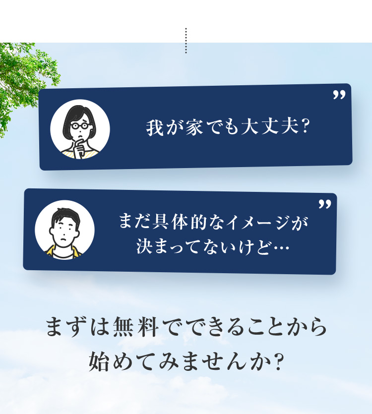 我が家でも大丈夫?  まだ具体的なイメージが 決まってないけど・・・ まずは無料でできることから始めてみませんか?