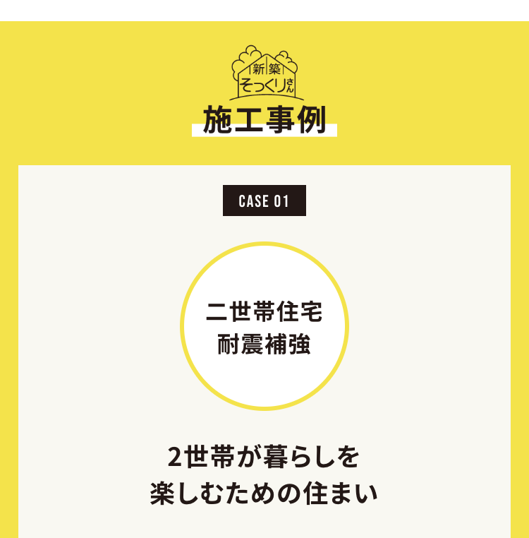 イ新築
そっくり焼
施工事例
CASE 01
二世帯住宅
耐震補強
2世帯が暮らしを
楽しむための住まい