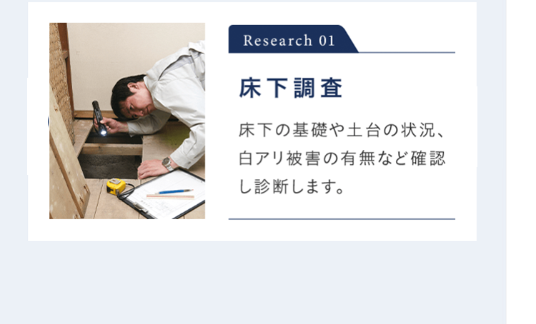 Research 01 床下調査 床下の基礎や土台の状況、白アリ被害の有無など確認し診断します。※ 床下調査が行えない場合があります。