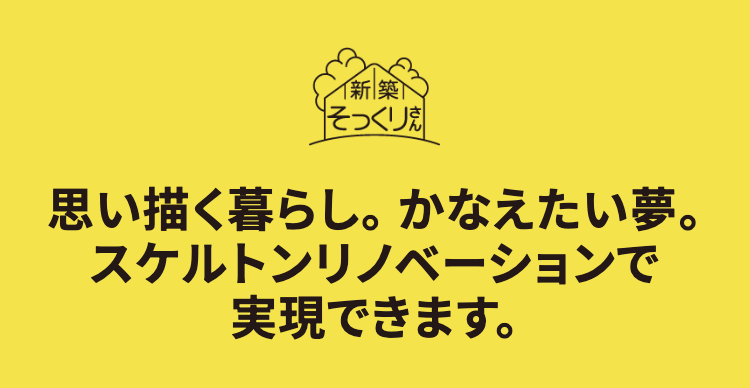 思い描く暮らし。 かなえたい夢。
スケルトンリノベーションで
実現できます。