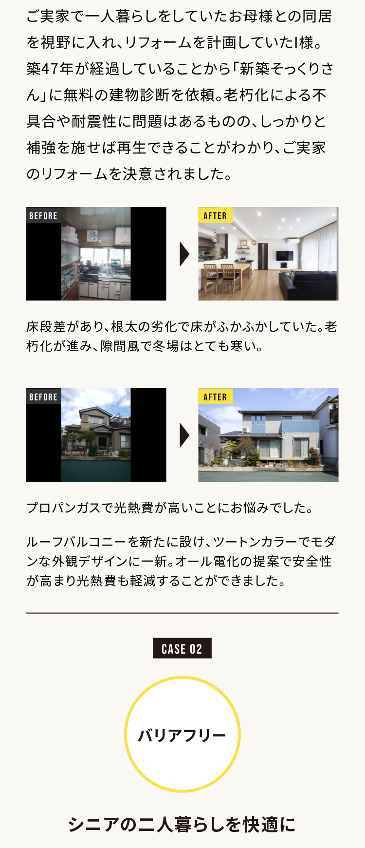 ご実家で一人暮らしをしていたお母様との同居を視野に入れ、リフォームを計画していたI様。築47年が経過していることから「新築そっくりさん」に無料の建物診断を依頼。老朽化による不具合や耐震性に問題はあるものの、しっかりと補強を施せば再生できることがわかり、ご実家のリフォームを決意されました。

床段差があり、根本の劣化で床がふかふかしていた。老朽化が進み、隙間風で冬場はとても寒い。

プロパンガスで光熱費が高いことにお悩みでした。
ルーフバルコニーを新たに設け、ツートンカラーでモダンな外観デザインに一新。オール電化の提案で安全性が高まり光熱費も軽減することができました。

CASE 02
バリアフリー

シニアの二人暮らしを快適に