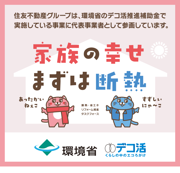 住友不動産グループは、環境省のデコ活推進補助金で
実施している事業に代表事業者として参画しています。
家族の幸せ
まずは断熱
あったかい
ねぇこ
断熱・省エネ
リフォーム推進
タスクフォース
すずしい
にゃ~こ
環境省 デコ活
くらしの中のエコろがけ