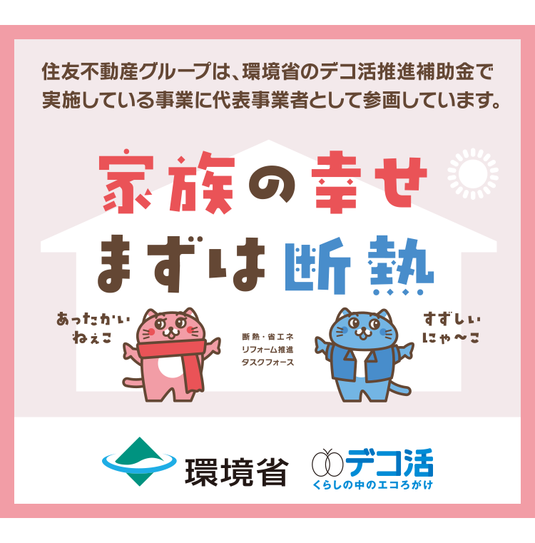 住友不動産グループは、環境省のデコ活推進補助金で
実施している事業に代表事業者として参画しています。
家族の幸せ
まずは断熱
あったかい
ねぇこ
断熱 省エネ
リフォーム推進
タスクフォース
すずしい
にゃ~こ
環境省 デコ活
くらしの中のエコろがけ