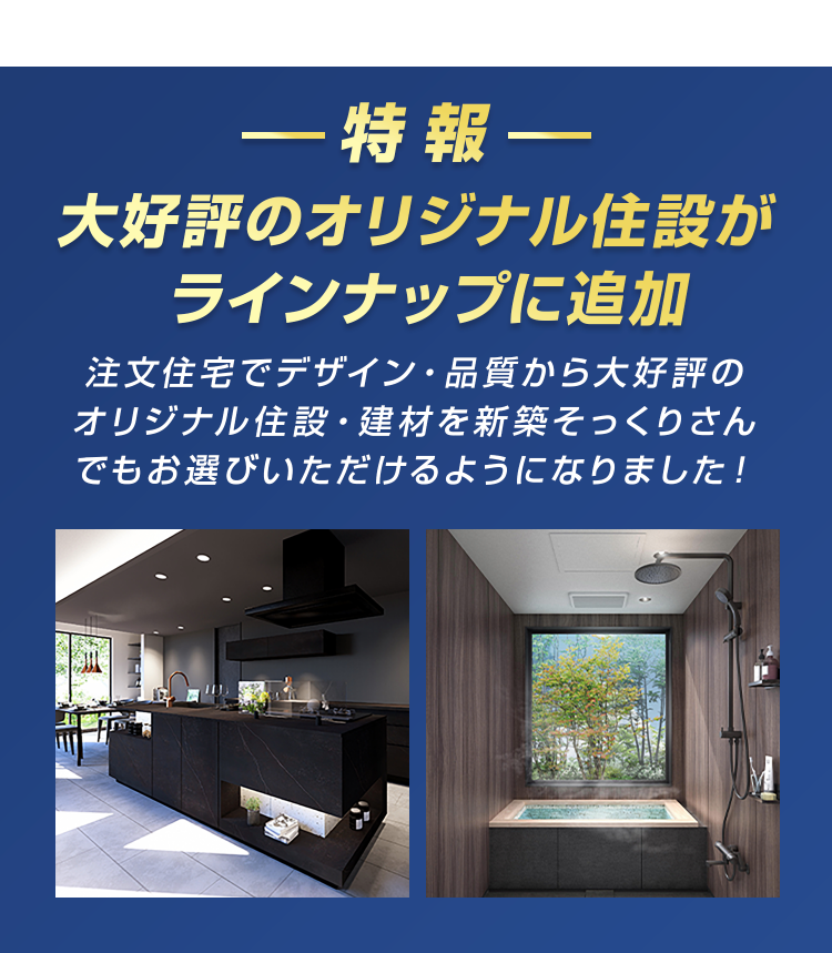 一特報一
大好評のオリジナル住設が
ラインナップに追加
注文住宅でデザイン ・ 品質から大好評の
オリジナル住設・建材を新築そっくりさん
でもお選びいただけるようになりました!