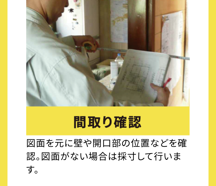 間取り確認
図面を元に壁や開口部の位置などを確
認。図面がない場合は採寸して行いま
す。