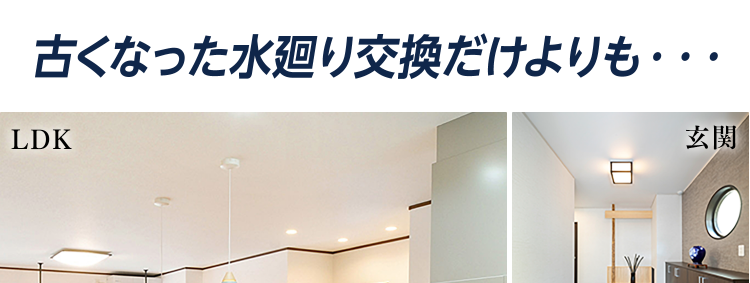 古くなった水廻り交換だけよりも･･･
LDK
玄関
まとめてトータルに
リフォームするほうが
おトクで美しく より快適に
