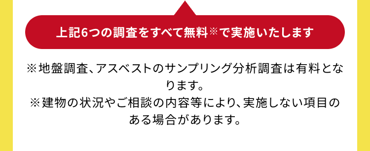 上記6つの調査をすべて無料で実施いたします
※地盤調査、アスベストのサンプリング分析調査は有料とな
ります。
※建物の状況やご相談の内容等により、 実施しない項目の
ある場合があります。