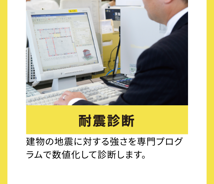 耐震診断
建物の地震に対する強さを専門プログ
ラムで数値化して診断します。