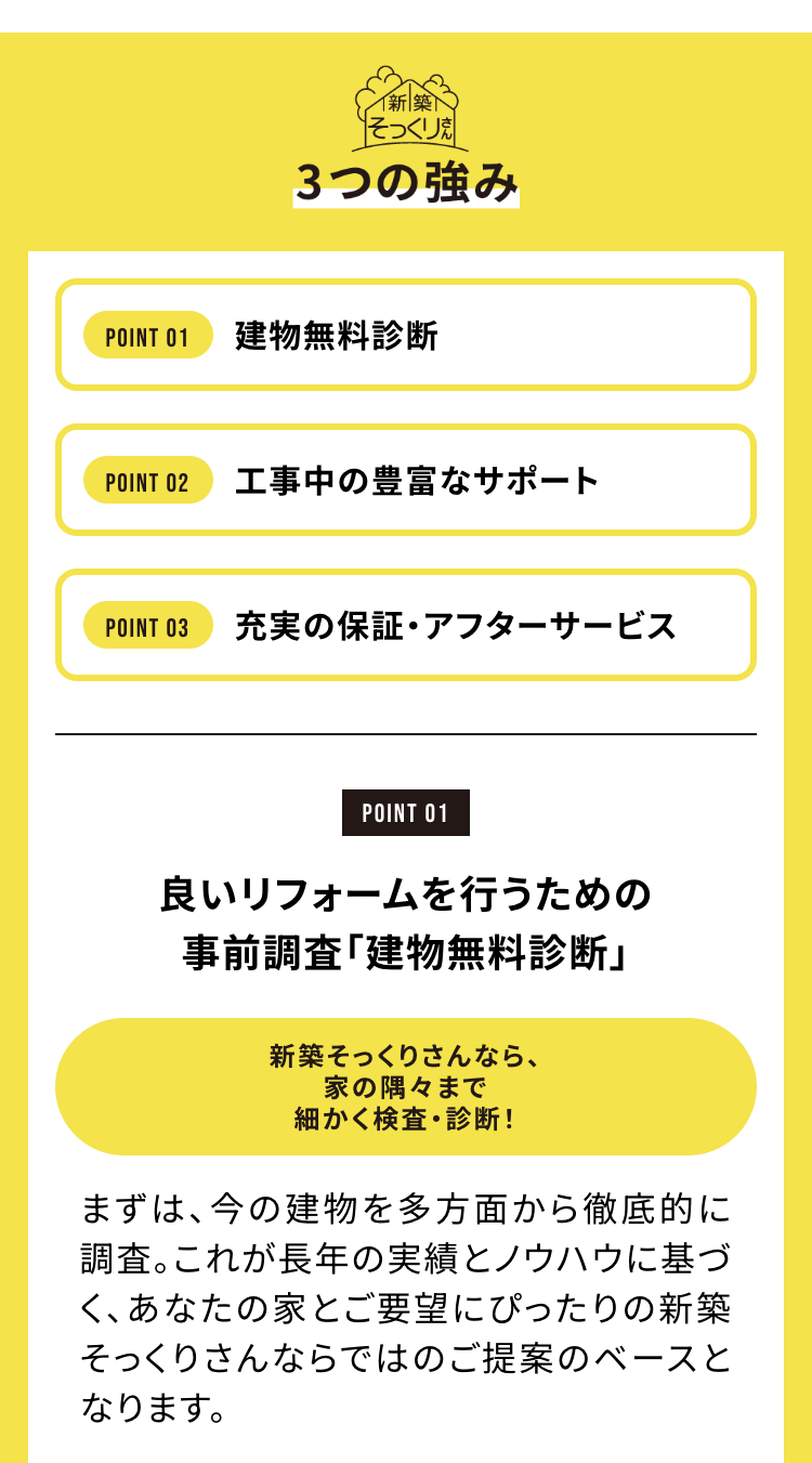 新築
そっくり
3つの強み
POINT 01
建物無料診断
POINT 02
工事中の豊富なサポート
POINT 03
充実の保証・アフターサービス
POINT 01
良いリフォームを行うための
事前調査「建物無料診断」
新築そっくりさんなら、
家の隅々まで
細かく検査・診断!
まずは、今の建物を多方面から徹底的に
調査。これが長年の実績とノウハウに基づ
く、あなたの家とご要望にぴったりの新築
そっくりさんならではのご提案のベースと
なります。