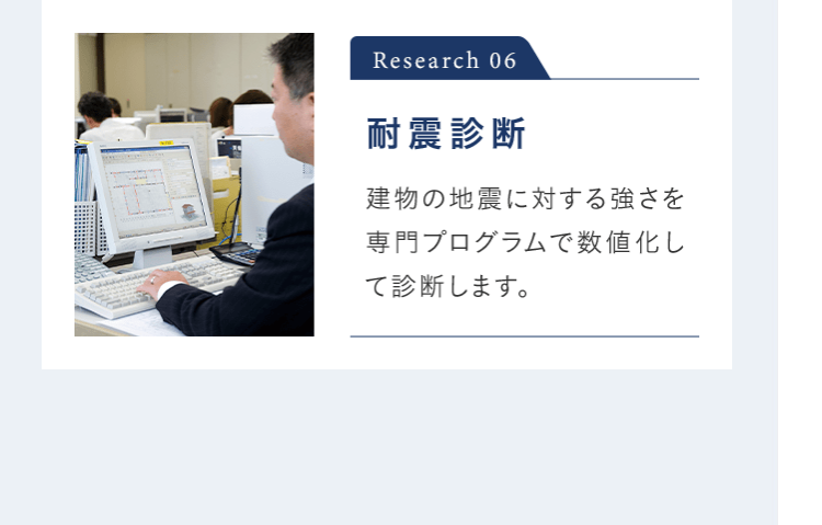 Research 06 耐震診断 建物の地震に対する強さを専門プログラムで数値化して診断します。