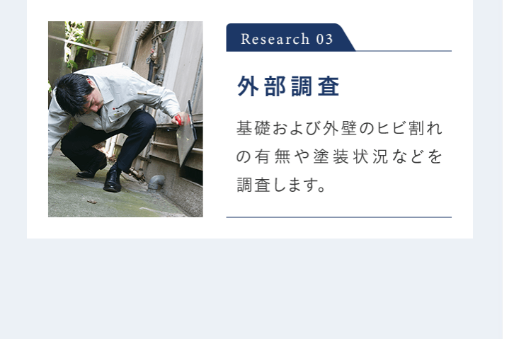 Research 03 外部調査 基礎および外壁のヒビ割れの有無や塗装状況などを 調査します。