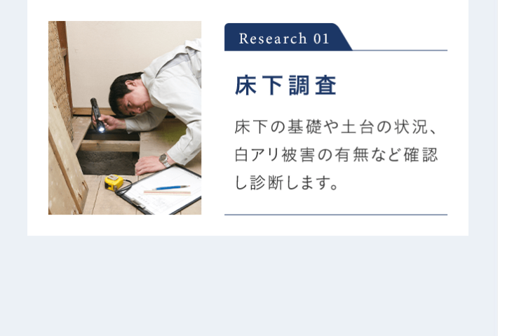 Research 01 床下調査 床下の基礎や土台の状況、白アリ被害の有無など確認し診断します。