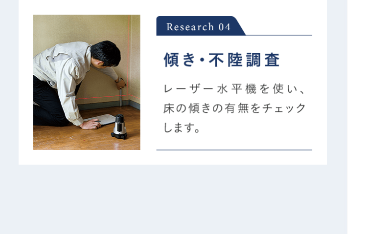 Research 04 傾き・不陸調査 レーザー水平機を使い、 床の傾きの有無をチェックします。