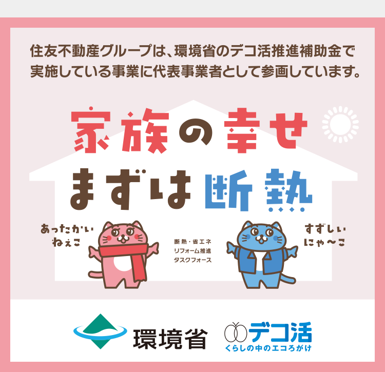 住友不動産グループは、環境省のデコ活推進補助金で
実施している事業に代表事業者として参画しています。
家族の幸せ
まずは断熱
あったかい
ねぇこ
断熱・省エネ
リフォーム推進
タスクフォース
すずしい
にゃ~こ
環境省 デコ活
くらしの中のエコろがけ