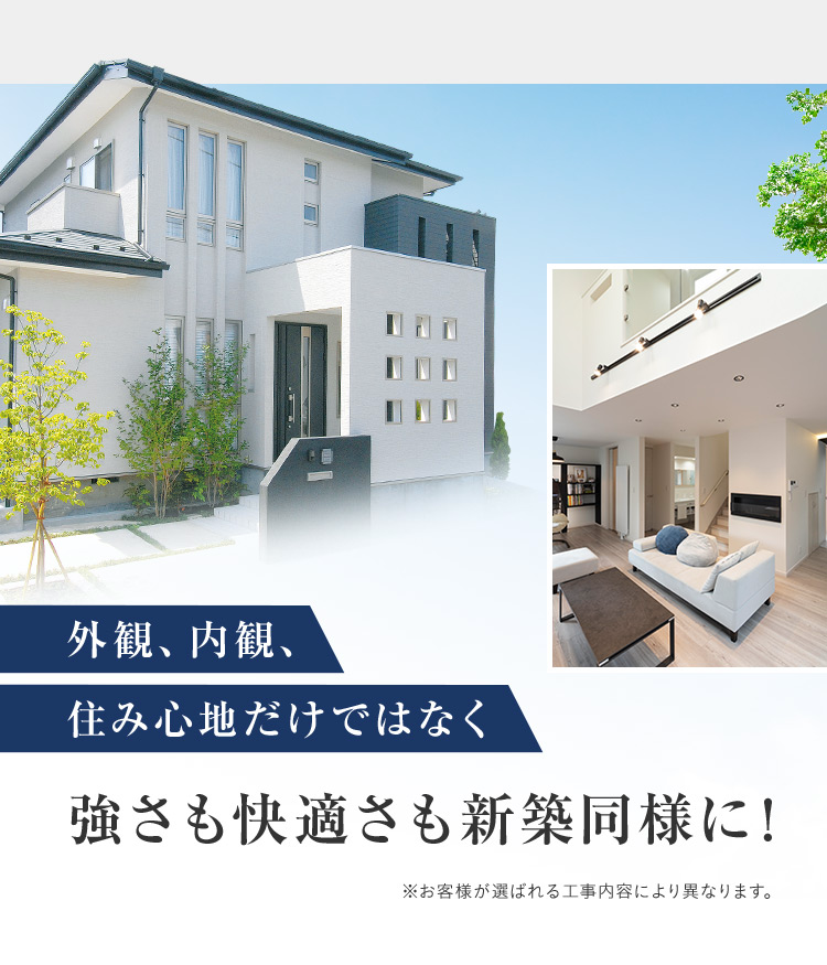 外観、内観、住み心地だけではなく強さも快適さも新築同様に！ ※お客様が選ばれる工事内容により異なります。