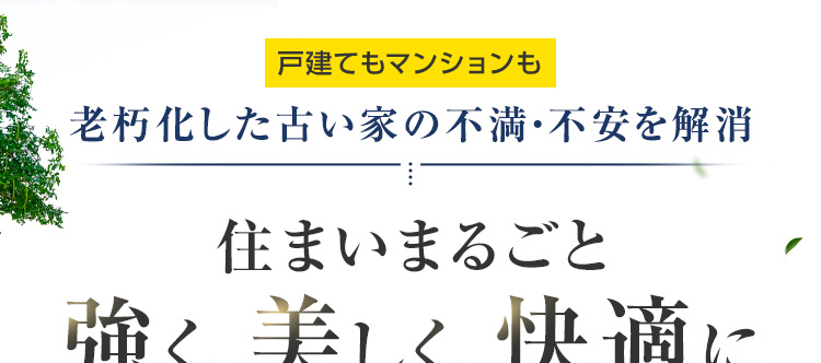 戸建てもマンションも
老朽化した古い家の不満・不安を解消
住まいまるごと
強く、美しく、快適に
設備も間取りも今の暮らしに合わせて一新
+
耐震性・断熱性など建物の基本性能アップ
※ 2025年リフォーム産業新聞調べ
(500万円以上改修工事受注数ランキングで住友不動産ハウジングが全国第1位)