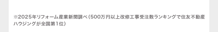 ※2025年リフォーム産業新聞調べ(500万円以上改修工事受注数ランキングで住友不動産
ハウジングが全国第1位)