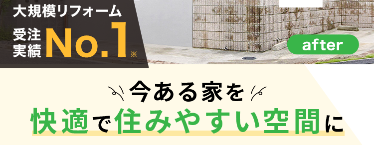 before
大規模リフォーム
受注
No.1.
リフォームで
が
ム
変で
わ
暮らしが変わる
after
今ある家を1
快適で住みやすい空間に
間取り変更
耐震・断熱
住まい一新
===
※2025年リフォーム産業新聞調べ
(500万円以上改修工事受注数ランキングで住友不動産ハウジングが全国第1位)
+