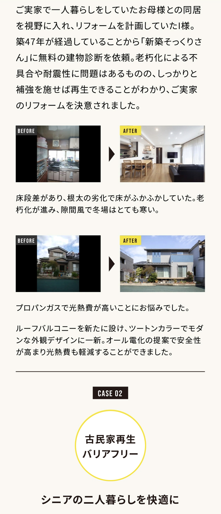 ご実家で一人暮らしをしていたお母様との同居を視野に入れ、リフォームを計画していたI様。築47年が経過していることから「新築そっくりさん」に無料の建物診断を依頼。老朽化による不具合や耐震性に問題はあるものの、しっかりと補強を施せば再生できることがわかり、ご実家のリフォームを決意されました。

床段差があり、根本の劣化で床がふかふかしていた。老朽化が進み、隙間風で冬場はとても寒い。

プロパンガスで光熱費が高いことにお悩みでした。
ルーフバルコニーを新たに設け、ツートンカラーでモダンな外観デザインに一新。オール電化の提案で安全性が高まり光熱費も軽減することができました。

CASE 02
古民家再生バリアフリー

シニアの二人暮らしを快適に