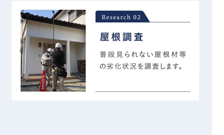 Research 02 屋根調査 普段見られない屋根材等の劣化状況を調査します。 ※ 屋根調査が行えない場合があります。